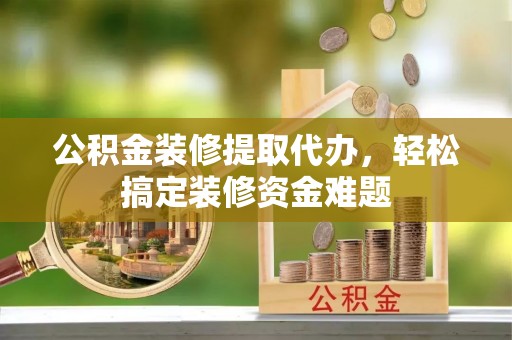 溧水公积金装修提取代办，轻松搞定装修资金难题