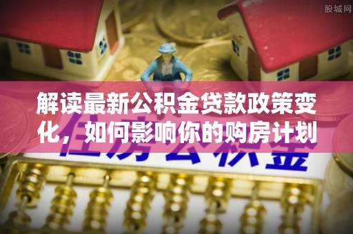 溧水解读最新公积金贷款政策变化，如何影响你的购房计划？