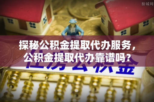 溧水探秘公积金提取代办服务，公积金提取代办靠谱吗？
