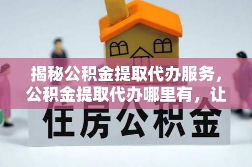 溧水揭秘公积金提取代办服务，公积金提取代办哪里有，让你省时省心的解决方案