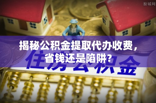 溧水揭秘公积金提取代办收费，省钱还是陷阱？