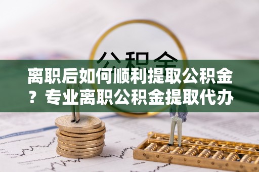 溧水离职后如何顺利提取公积金？专业离职公积金提取代办服务指南