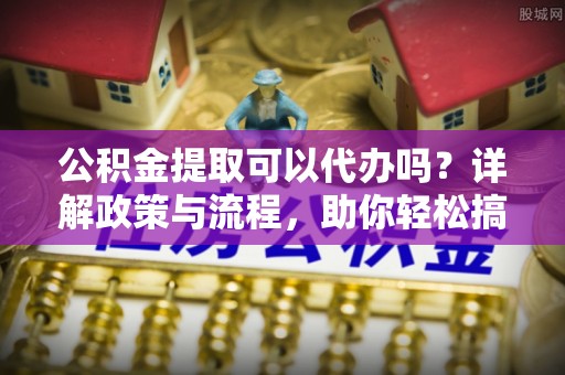 溧水公积金提取可以代办吗？详解政策与流程，助你轻松搞定！
