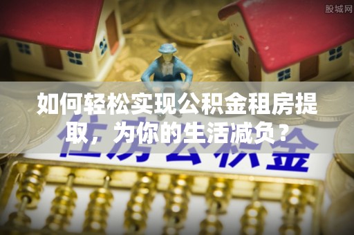 溧水如何轻松实现公积金租房提取，为你的生活减负？