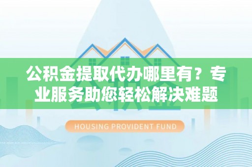 溧水公积金提取代办哪里有？专业服务助您轻松解决难题