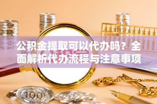 溧水公积金提取可以代办吗？全面解析代办流程与注意事项
